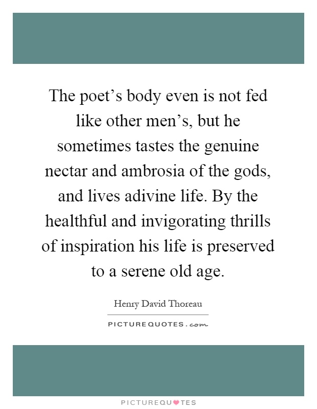 The poet's body even is not fed like other men's, but he sometimes tastes the genuine nectar and ambrosia of the gods, and lives adivine life. By the healthful and invigorating thrills of inspiration his life is preserved to a serene old age Picture Quote #1