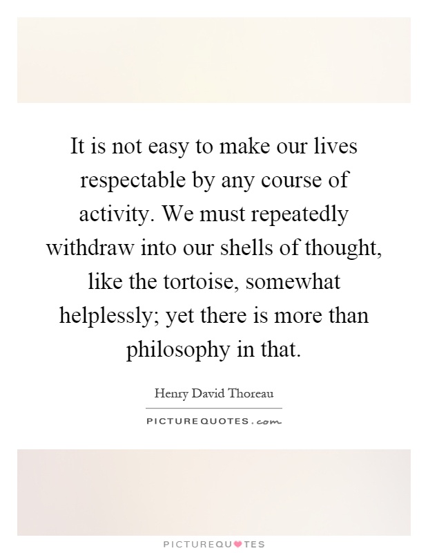 It is not easy to make our lives respectable by any course of activity. We must repeatedly withdraw into our shells of thought, like the tortoise, somewhat helplessly; yet there is more than philosophy in that Picture Quote #1
