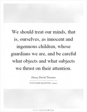 We should treat our minds, that is, ourselves, as innocent and ingenuous children, whose guardians we are, and be careful what objects and what subjects we thrust on their attention Picture Quote #1