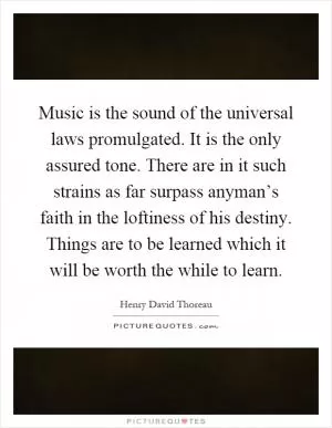 Music is the sound of the universal laws promulgated. It is the only assured tone. There are in it such strains as far surpass anyman’s faith in the loftiness of his destiny. Things are to be learned which it will be worth the while to learn Picture Quote #1