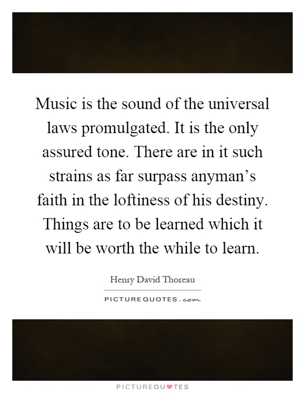 Music is the sound of the universal laws promulgated. It is the only assured tone. There are in it such strains as far surpass anyman's faith in the loftiness of his destiny. Things are to be learned which it will be worth the while to learn Picture Quote #1