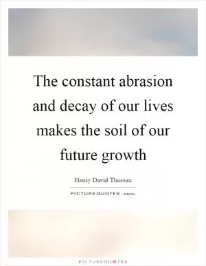 The constant abrasion and decay of our lives makes the soil of our future growth Picture Quote #1
