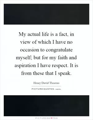 My actual life is a fact, in view of which I have no occasion to congratulate myself; but for my faith and aspiration I have respect. It is from these that I speak Picture Quote #1