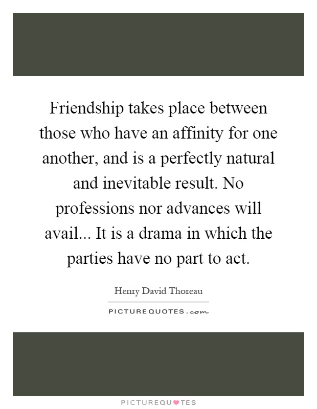 Friendship takes place between those who have an affinity for one another, and is a perfectly natural and inevitable result. No professions nor advances will avail... It is a drama in which the parties have no part to act Picture Quote #1