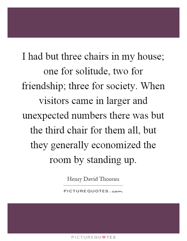 I had but three chairs in my house; one for solitude, two for friendship; three for society. When visitors came in larger and unexpected numbers there was but the third chair for them all, but they generally economized the room by standing up Picture Quote #1