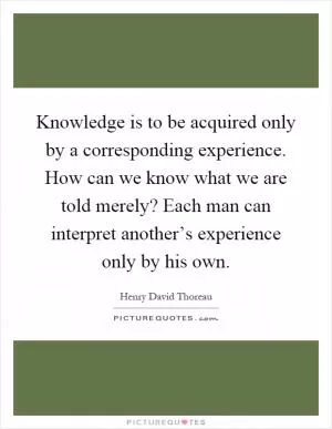 Knowledge is to be acquired only by a corresponding experience. How can we know what we are told merely? Each man can interpret another’s experience only by his own Picture Quote #1