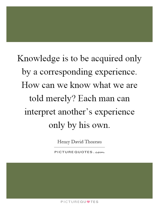Knowledge is to be acquired only by a corresponding experience. How can we know what we are told merely? Each man can interpret another's experience only by his own Picture Quote #1