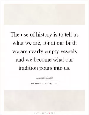 The use of history is to tell us what we are, for at our birth we are nearly empty vessels and we become what our tradition pours into us Picture Quote #1