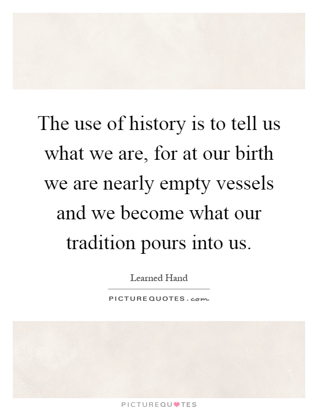 The use of history is to tell us what we are, for at our birth we are nearly empty vessels and we become what our tradition pours into us Picture Quote #1