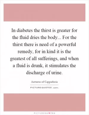In diabetes the thirst is greater for the fluid dries the body... For the thirst there is need of a powerful remedy, for in kind it is the greatest of all sufferings, and when a fluid is drunk, it stimulates the discharge of urine Picture Quote #1