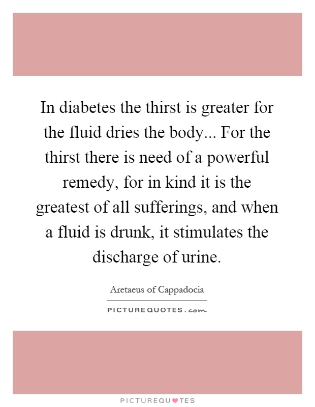 In diabetes the thirst is greater for the fluid dries the body... For the thirst there is need of a powerful remedy, for in kind it is the greatest of all sufferings, and when a fluid is drunk, it stimulates the discharge of urine Picture Quote #1