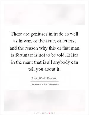 There are geniuses in trade as well as in war, or the state, or letters; and the reason why this or that man is fortunate is not to be told. It lies in the man: that is all anybody can tell you about it Picture Quote #1