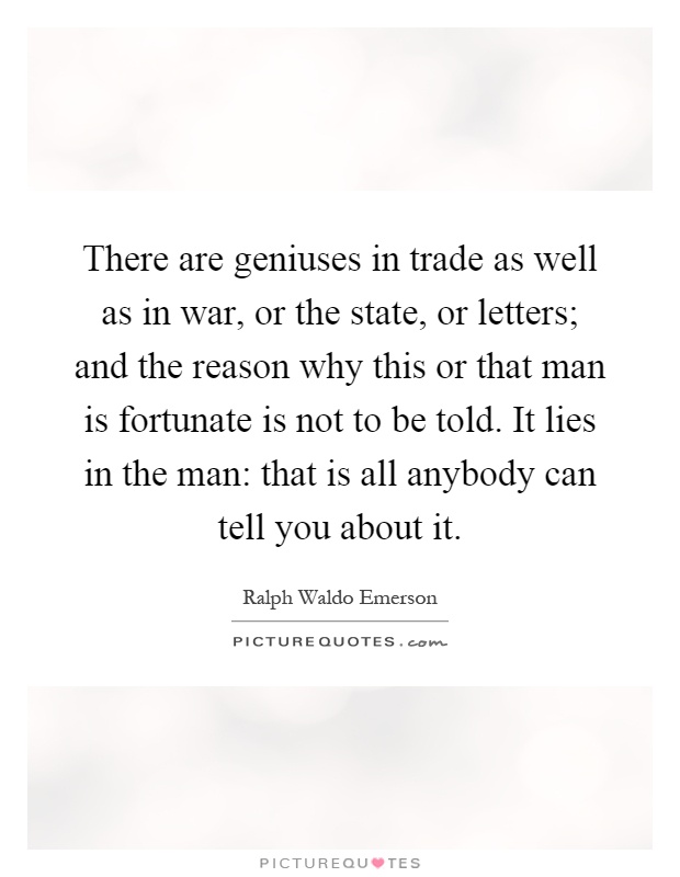 There are geniuses in trade as well as in war, or the state, or letters; and the reason why this or that man is fortunate is not to be told. It lies in the man: that is all anybody can tell you about it Picture Quote #1