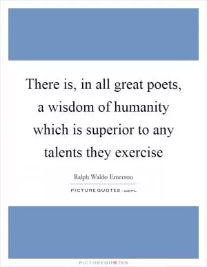 There is, in all great poets, a wisdom of humanity which is superior to any talents they exercise Picture Quote #1