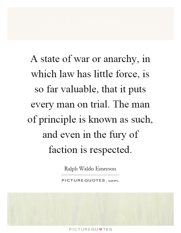 A state of war or anarchy, in which law has little force, is so far valuable, that it puts every man on trial. The man of principle is known as such, and even in the fury of faction is respected Picture Quote #1
