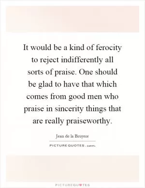 It would be a kind of ferocity to reject indifferently all sorts of praise. One should be glad to have that which comes from good men who praise in sincerity things that are really praiseworthy Picture Quote #1