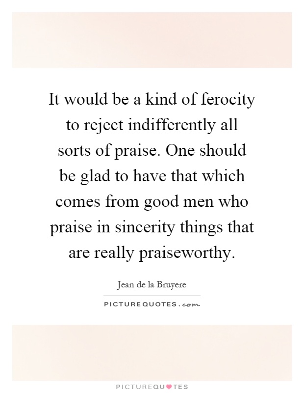 It would be a kind of ferocity to reject indifferently all sorts of praise. One should be glad to have that which comes from good men who praise in sincerity things that are really praiseworthy Picture Quote #1