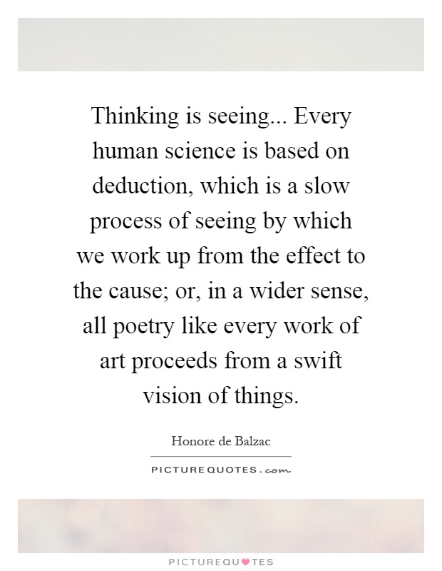 Thinking is seeing... Every human science is based on deduction, which is a slow process of seeing by which we work up from the effect to the cause; or, in a wider sense, all poetry like every work of art proceeds from a swift vision of things Picture Quote #1