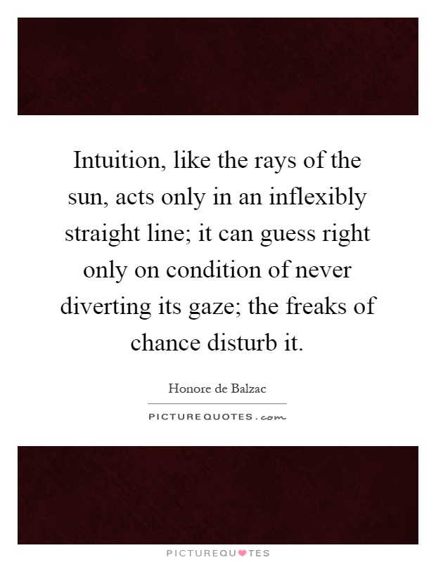 Intuition, like the rays of the sun, acts only in an inflexibly straight line; it can guess right only on condition of never diverting its gaze; the freaks of chance disturb it Picture Quote #1