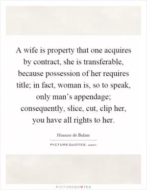 A wife is property that one acquires by contract, she is transferable, because possession of her requires title; in fact, woman is, so to speak, only man’s appendage; consequently, slice, cut, clip her, you have all rights to her Picture Quote #1