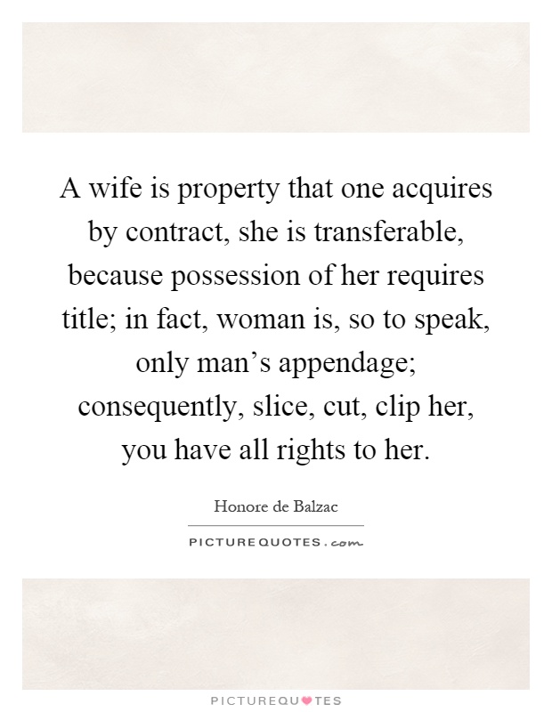 A wife is property that one acquires by contract, she is transferable, because possession of her requires title; in fact, woman is, so to speak, only man's appendage; consequently, slice, cut, clip her, you have all rights to her Picture Quote #1