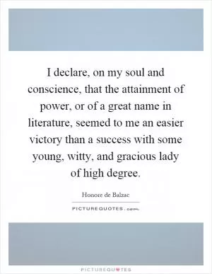 I declare, on my soul and conscience, that the attainment of power, or of a great name in literature, seemed to me an easier victory than a success with some young, witty, and gracious lady of high degree Picture Quote #1