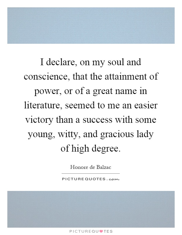 I declare, on my soul and conscience, that the attainment of power, or of a great name in literature, seemed to me an easier victory than a success with some young, witty, and gracious lady of high degree Picture Quote #1
