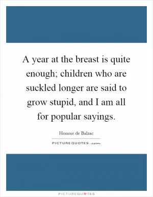 A year at the breast is quite enough; children who are suckled longer are said to grow stupid, and I am all for popular sayings Picture Quote #1