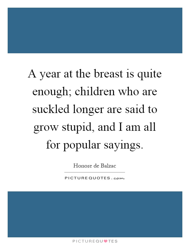 A year at the breast is quite enough; children who are suckled longer are said to grow stupid, and I am all for popular sayings Picture Quote #1