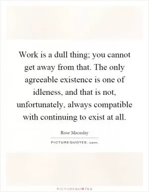 Work is a dull thing; you cannot get away from that. The only agreeable existence is one of idleness, and that is not, unfortunately, always compatible with continuing to exist at all Picture Quote #1