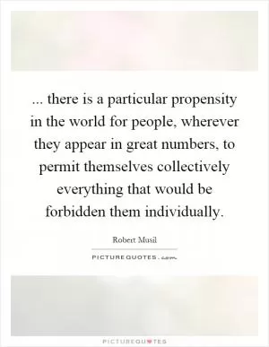 ... there is a particular propensity in the world for people, wherever they appear in great numbers, to permit themselves collectively everything that would be forbidden them individually Picture Quote #1