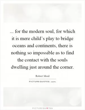 ... for the modern soul, for which it is mere child’s play to bridge oceans and continents, there is nothing so impossible as to find the contact with the souls dwelling just around the corner Picture Quote #1