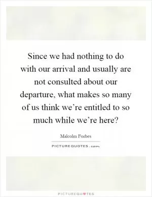 Since we had nothing to do with our arrival and usually are not consulted about our departure, what makes so many of us think we’re entitled to so much while we’re here? Picture Quote #1