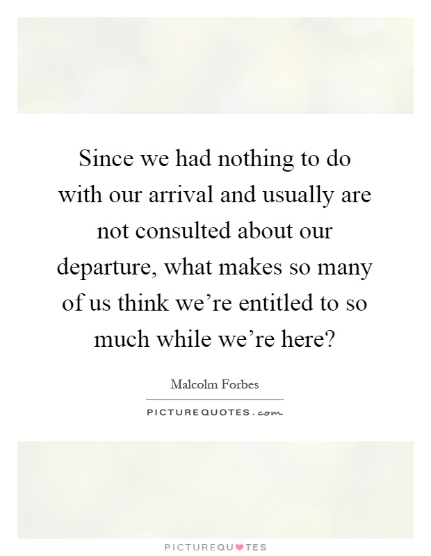 Since we had nothing to do with our arrival and usually are not consulted about our departure, what makes so many of us think we're entitled to so much while we're here? Picture Quote #1