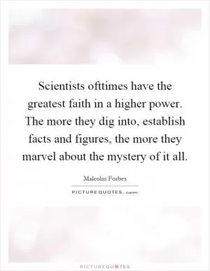Scientists ofttimes have the greatest faith in a higher power. The more they dig into, establish facts and figures, the more they marvel about the mystery of it all Picture Quote #1
