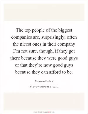 The top people of the biggest companies are, surprisingly, often the nicest ones in their company I’m not sure, though, if they got there because they were good guys or that they’re now good guys because they can afford to be Picture Quote #1