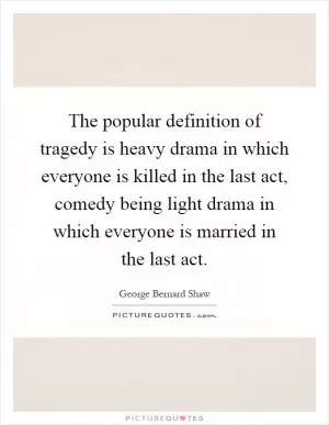 The popular definition of tragedy is heavy drama in which everyone is killed in the last act, comedy being light drama in which everyone is married in the last act Picture Quote #1