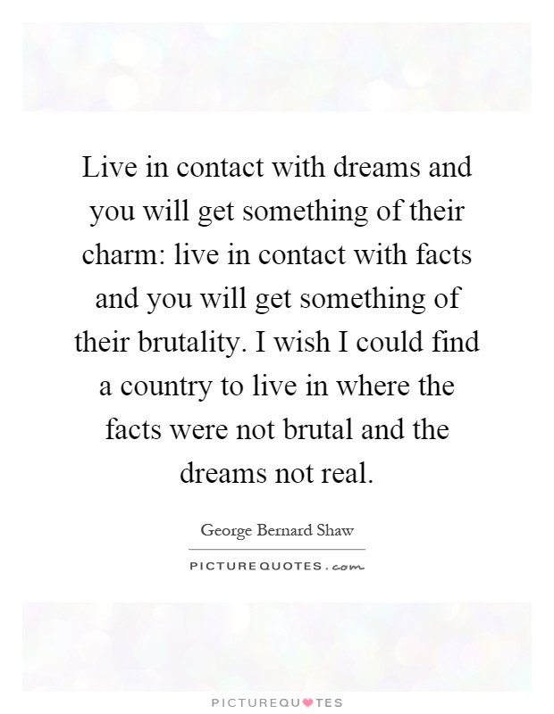 Live in contact with dreams and you will get something of their charm: live in contact with facts and you will get something of their brutality. I wish I could find a country to live in where the facts were not brutal and the dreams not real Picture Quote #1