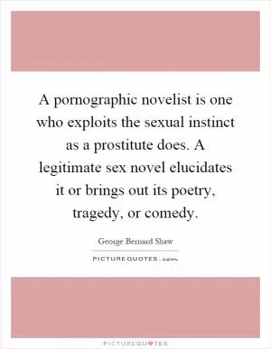 A pornographic novelist is one who exploits the sexual instinct as a prostitute does. A legitimate sex novel elucidates it or brings out its poetry, tragedy, or comedy Picture Quote #1