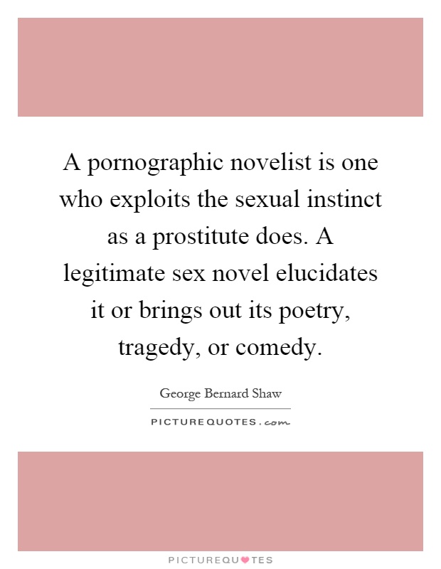 A pornographic novelist is one who exploits the sexual instinct as a prostitute does. A legitimate sex novel elucidates it or brings out its poetry, tragedy, or comedy Picture Quote #1