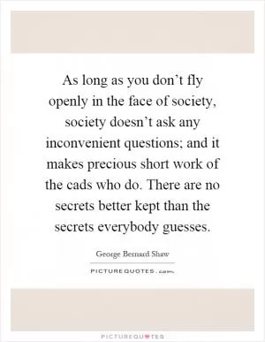 As long as you don’t fly openly in the face of society, society doesn’t ask any inconvenient questions; and it makes precious short work of the cads who do. There are no secrets better kept than the secrets everybody guesses Picture Quote #1