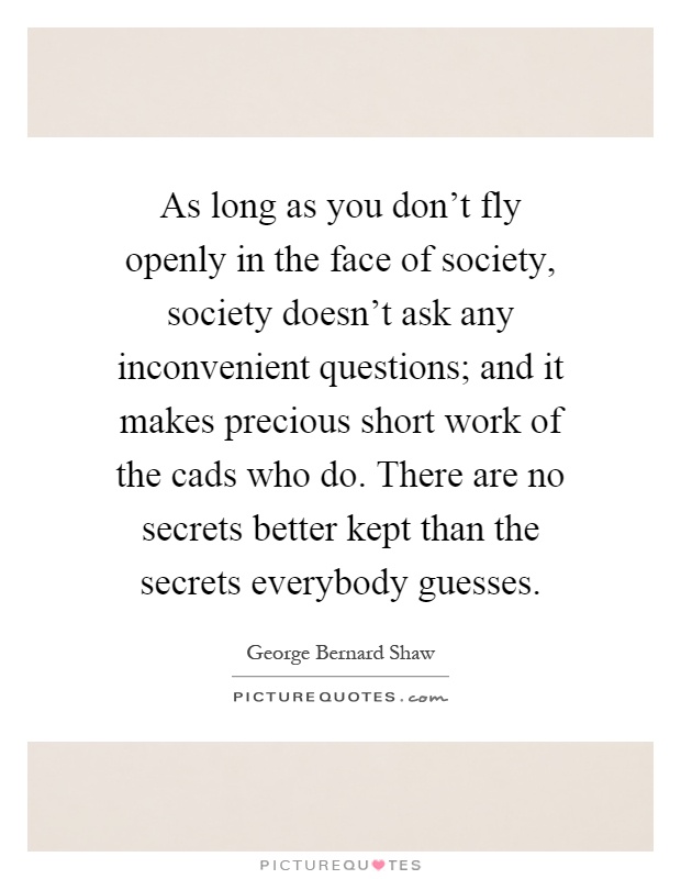 As long as you don't fly openly in the face of society, society doesn't ask any inconvenient questions; and it makes precious short work of the cads who do. There are no secrets better kept than the secrets everybody guesses Picture Quote #1