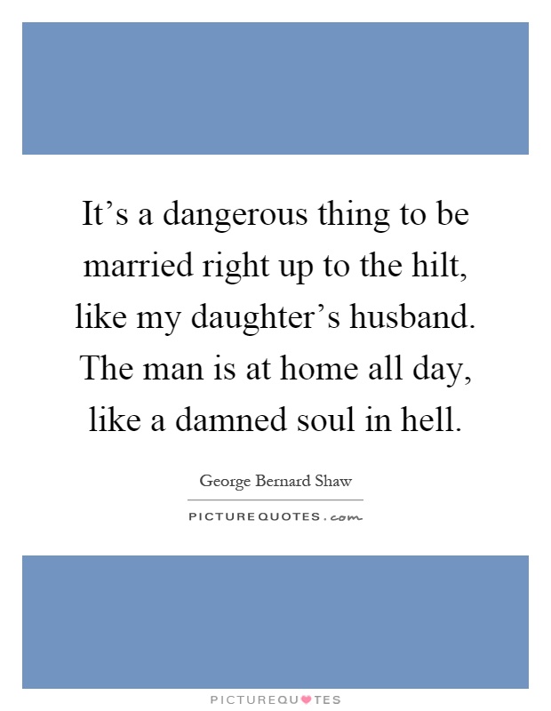 It's a dangerous thing to be married right up to the hilt, like my daughter's husband. The man is at home all day, like a damned soul in hell Picture Quote #1