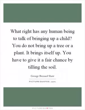 What right has any human being to talk of bringing up a child? You do not bring up a tree or a plant. It brings itself up. You have to give it a fair chance by tilling the soil Picture Quote #1