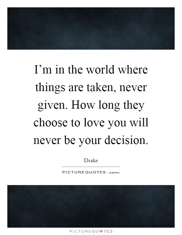 I'm in the world where things are taken, never given. How long they choose to love you will never be your decision Picture Quote #1