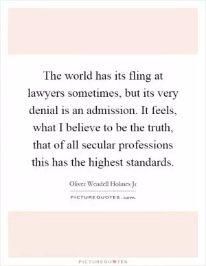 The world has its fling at lawyers sometimes, but its very denial is an admission. It feels, what I believe to be the truth, that of all secular professions this has the highest standards Picture Quote #1