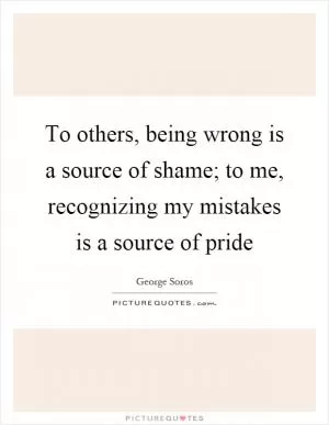 To others, being wrong is a source of shame; to me, recognizing my mistakes is a source of pride Picture Quote #1