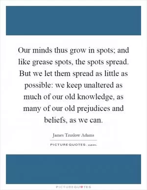 Our minds thus grow in spots; and like grease spots, the spots spread. But we let them spread as little as possible: we keep unaltered as much of our old knowledge, as many of our old prejudices and beliefs, as we can Picture Quote #1