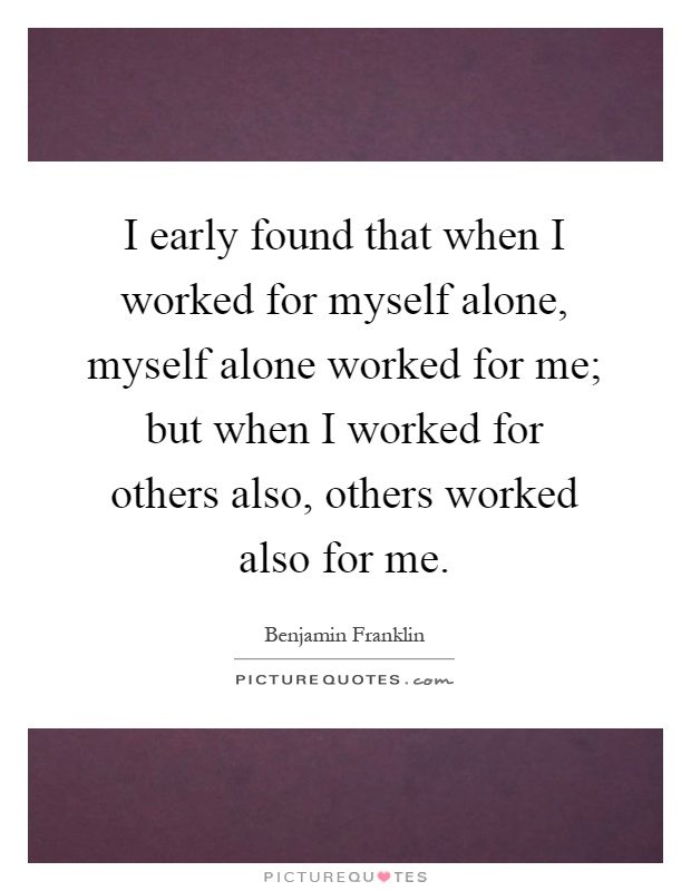 I early found that when I worked for myself alone, myself alone worked for me; but when I worked for others also, others worked also for me Picture Quote #1