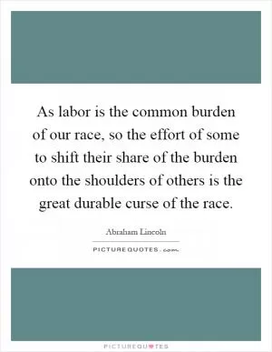 As labor is the common burden of our race, so the effort of some to shift their share of the burden onto the shoulders of others is the great durable curse of the race Picture Quote #1